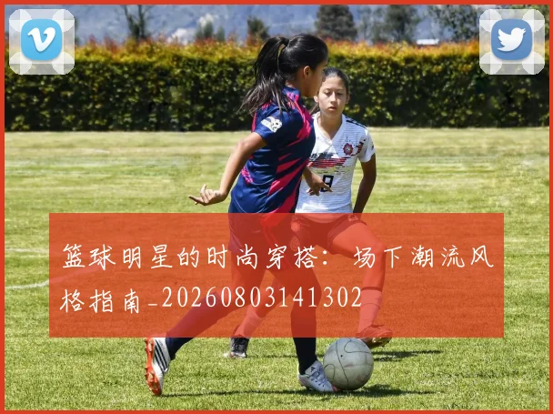 篮球明星的时尚穿搭：场下潮流风格指南_20260803141302