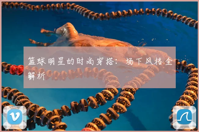 篮球明星的时尚穿搭：场下风格全解析