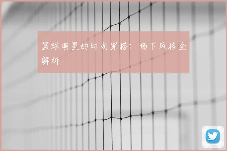 篮球明星的时尚穿搭：场下风格全解析